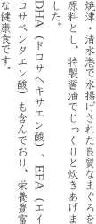 焼津・清水港で水揚げされた良質なまぐろを原料とし、特製醤油でじっくりと炊きあげました。DHA（ドコサヘキサエン酸）、EPA（エイコサペンタエン酸）も含んでおり、栄養豊富な健康食です。