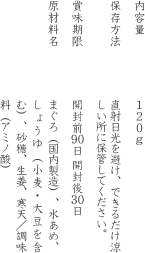内容量:120g　保存方法: 直射日光を避け、できるだけ涼しい所に保管してください。　賞味期限: 開封前90日 開封後30日　原材料名:まぐろ（国内製造）、水あめ、しょうゆ（小麦・大豆を含む）、砂糖、生姜、寒天、調味料（アミノ酸）