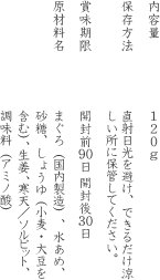 内容量:120g 保存方法: 直射日光を避け、できるだけ涼しい所に保管してください。　賞味期限: 開封前90日 開封後30日　原材料名:まぐろ（国内製造）、水あめ、砂糖、しょうゆ（小麦・大豆を含む）、生姜、寒天、ソルビット、調味料（アミノ酸）